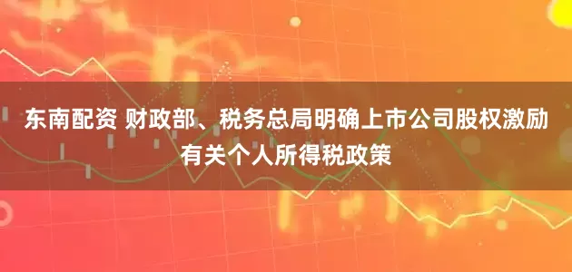 东南配资 财政部、税务总局明确上市公司股权激励有关个人所得税政策