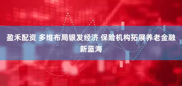 盈禾配资 多维布局银发经济 保险机构拓展养老金融新蓝海