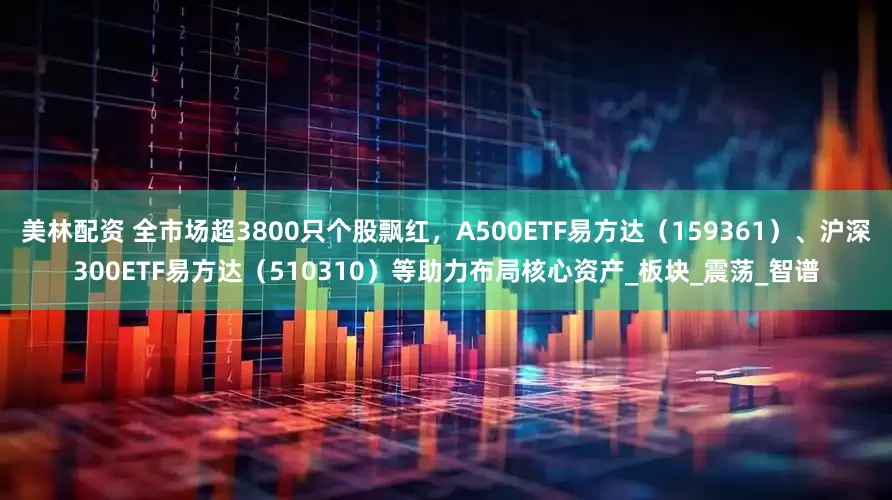 美林配资 全市场超3800只个股飘红，A500ETF易方达（159361）、沪深300ETF易方达（510310）等助力布局核心资产_板块_震荡_智谱