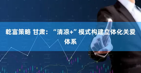 乾富策略 甘肃：“清凉+”模式构建立体化关爱体系