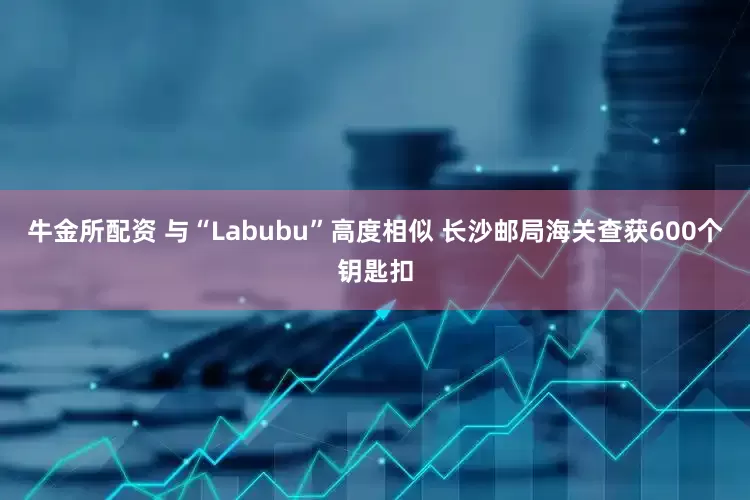 牛金所配资 与“Labubu”高度相似 长沙邮局海关查获600个钥匙扣