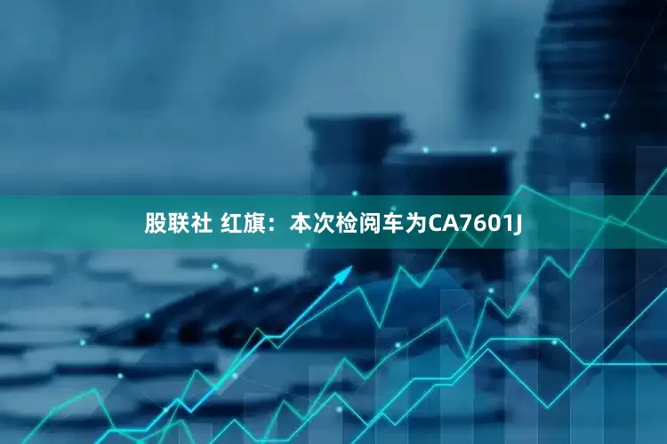 股联社 红旗：本次检阅车为CA7601J