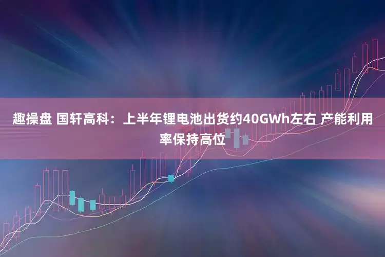 趣操盘 国轩高科：上半年锂电池出货约40GWh左右 产能利用率保持高位