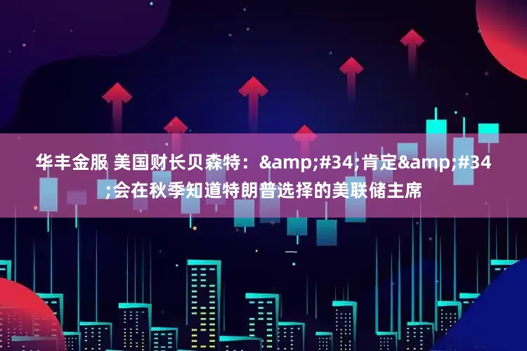 华丰金服 美国财长贝森特：&#34;肯定&#34;会在秋季知道特朗普选择的美联储主席