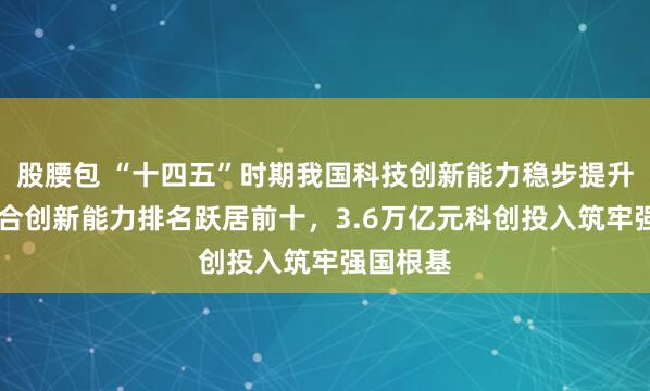 股腰包 “十四五”时期我国科技创新能力稳步提升 国家综合创新能力排名跃居前十，3.6万亿元科创投入筑牢强国根基