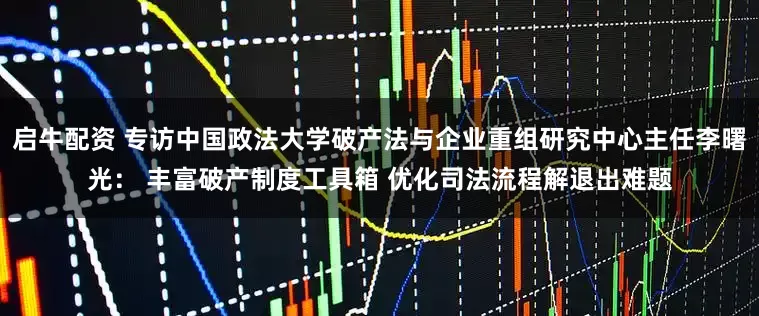 启牛配资 专访中国政法大学破产法与企业重组研究中心主任李曙光： 丰富破产制度工具箱 优化司法流程解退出难题