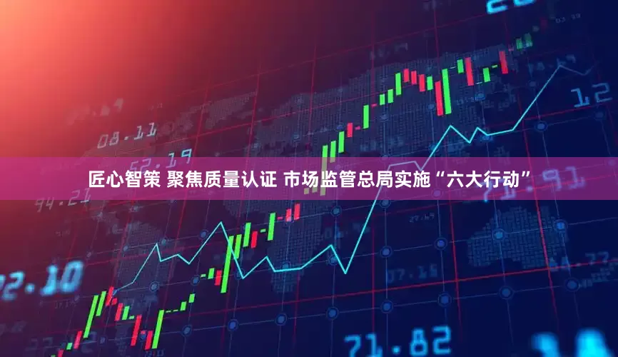 匠心智策 聚焦质量认证 市场监管总局实施“六大行动”