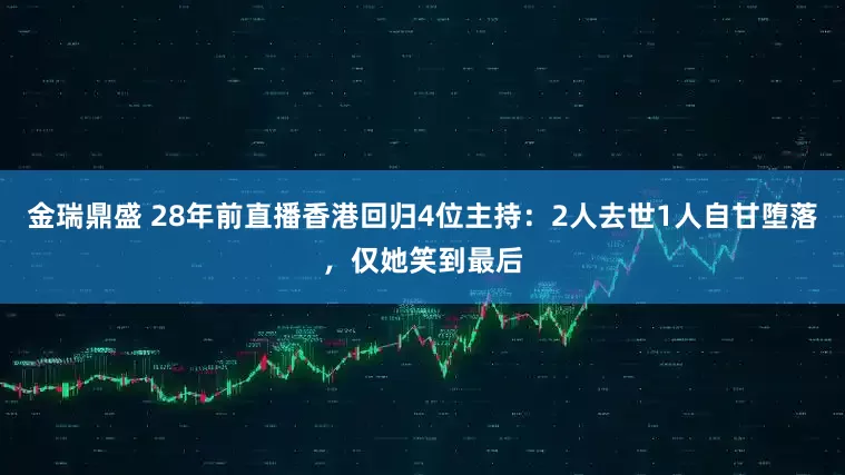 金瑞鼎盛 28年前直播香港回归4位主持：2人去世1人自甘堕落，仅她笑到最后