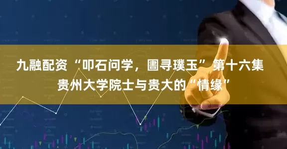 九融配资 “叩石问学，圕寻璞玉” 第十六集  贵州大学院士与贵大的“情缘”