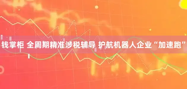 钱掌柜 全周期精准涉税辅导 护航机器人企业“加速跑”
